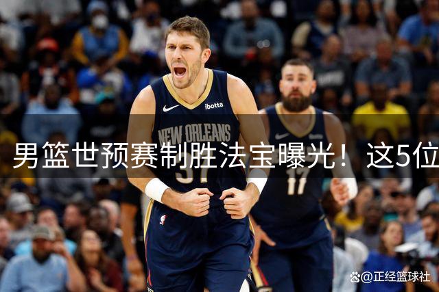 男篮世预赛制胜法宝曝光！这5位新星或成世界杯出线关键